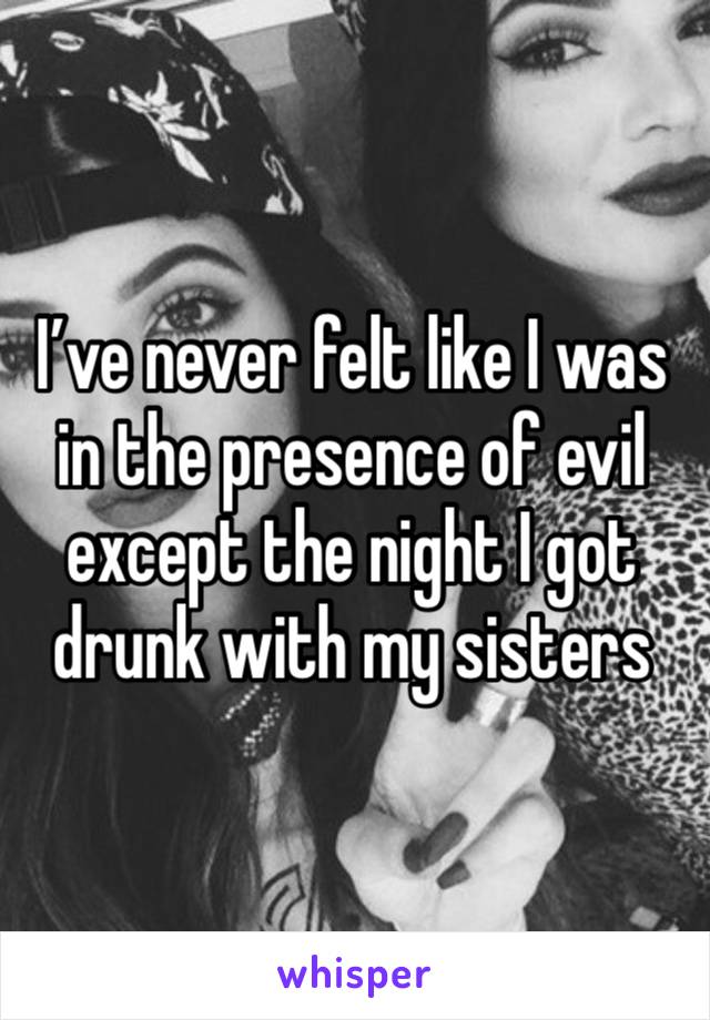 I’ve never felt like I was in the presence of evil except the night I got drunk with my sisters 