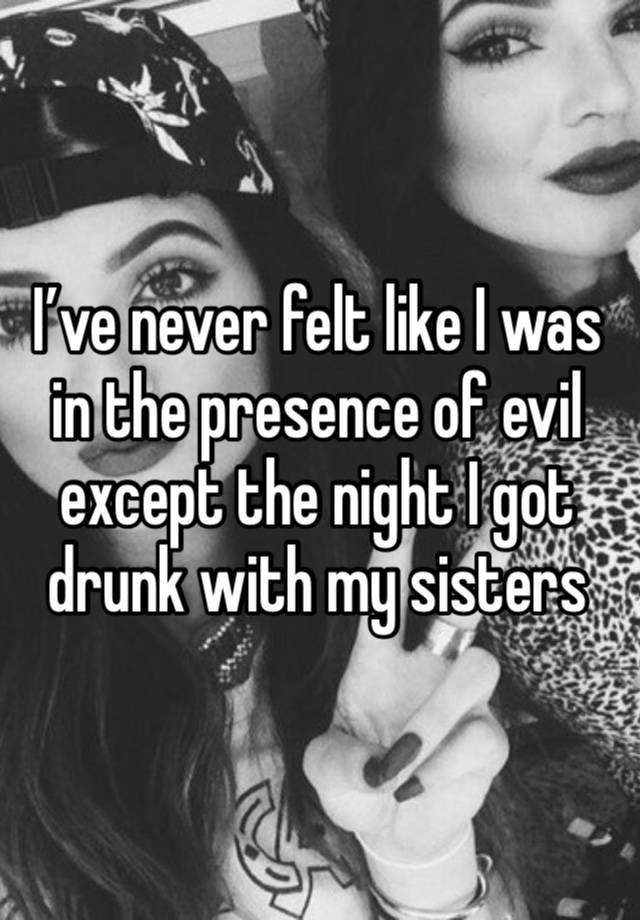 I’ve never felt like I was in the presence of evil except the night I got drunk with my sisters 