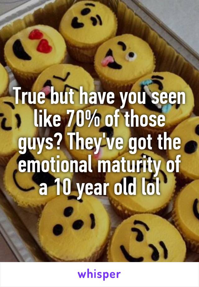 True but have you seen like 70% of those guys? They've got the emotional maturity of a 10 year old lol