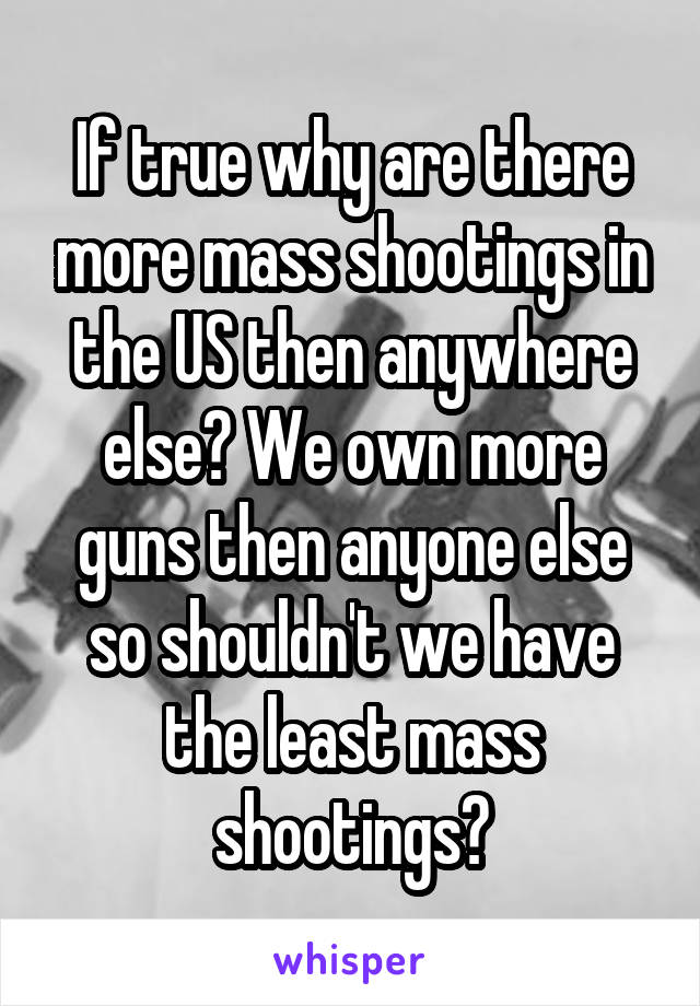 If true why are there more mass shootings in the US then anywhere else? We own more guns then anyone else so shouldn't we have the least mass shootings?