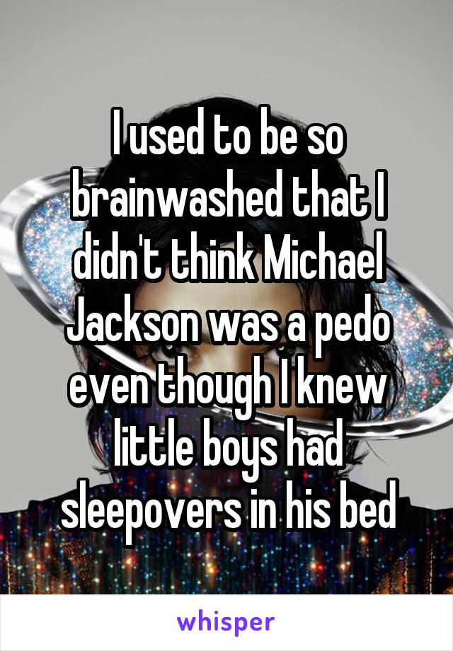 I used to be so brainwashed that I didn't think Michael Jackson was a pedo even though I knew little boys had sleepovers in his bed