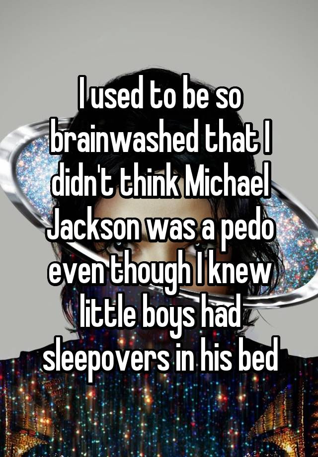 I used to be so brainwashed that I didn't think Michael Jackson was a pedo even though I knew little boys had sleepovers in his bed