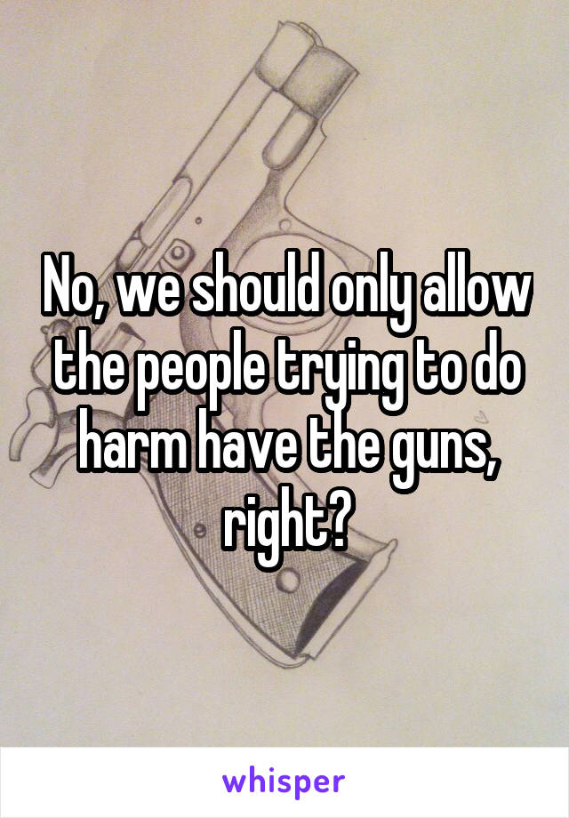 No, we should only allow the people trying to do harm have the guns, right?