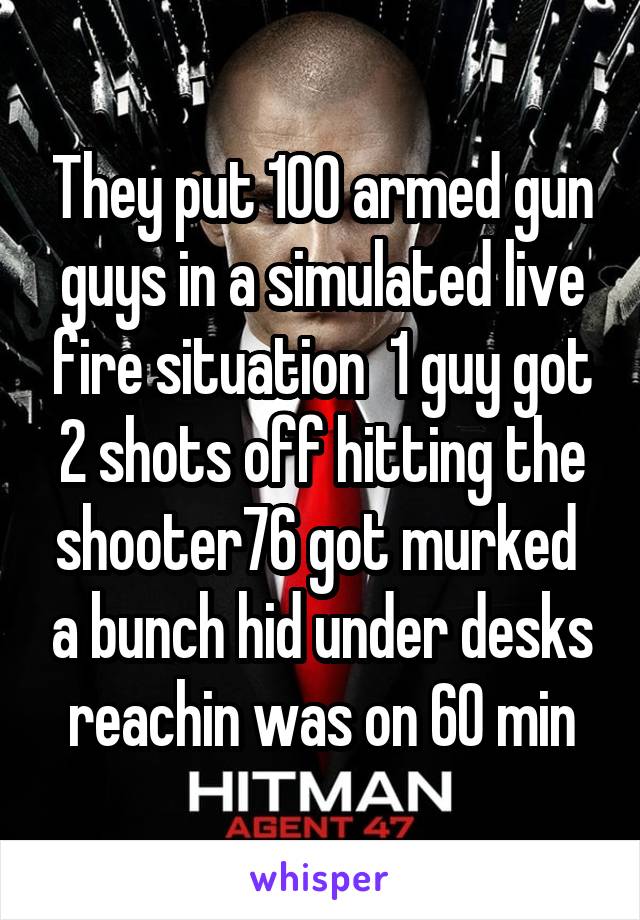 They put 100 armed gun guys in a simulated live fire situation  1 guy got 2 shots off hitting the shooter76 got murked  a bunch hid under desks reachin was on 60 min