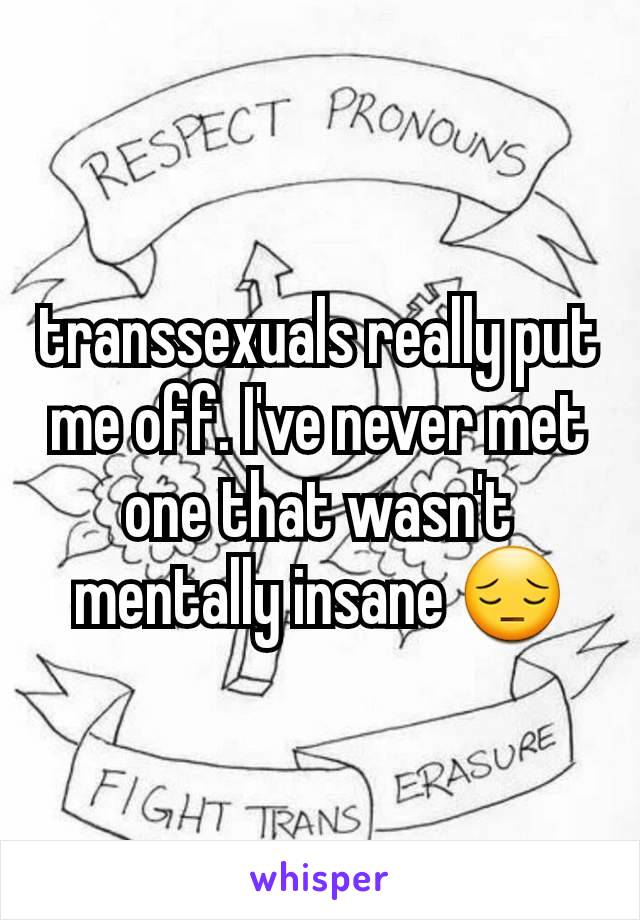 transsexuals really put me off. I've never met one that wasn't mentally insane 😔