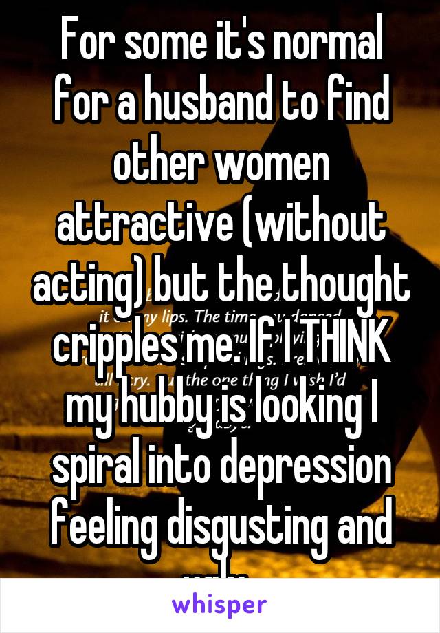 For some it's normal for a husband to find other women attractive (without acting) but the thought cripples me. If I THINK my hubby is looking I spiral into depression feeling disgusting and ugly. 