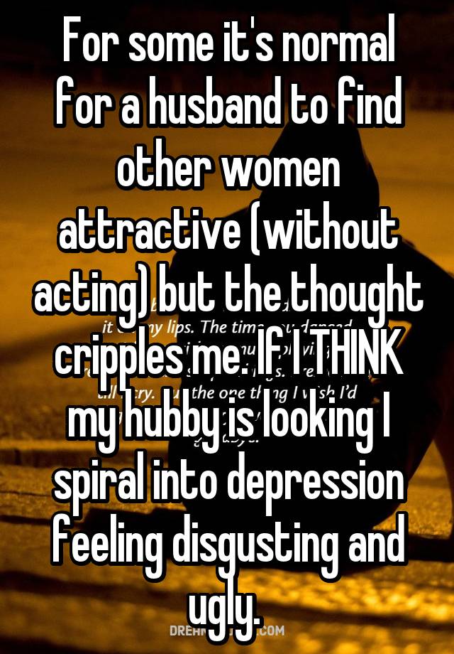 For some it's normal for a husband to find other women attractive (without acting) but the thought cripples me. If I THINK my hubby is looking I spiral into depression feeling disgusting and ugly. 