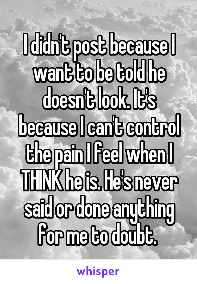 I didn't post because I want to be told he doesn't look. It's because I can't control the pain I feel when I THINK he is. He's never said or done anything for me to doubt. 