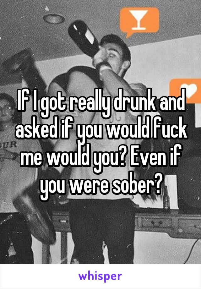 If I got really drunk and asked if you would fuck me would you? Even if you were sober?