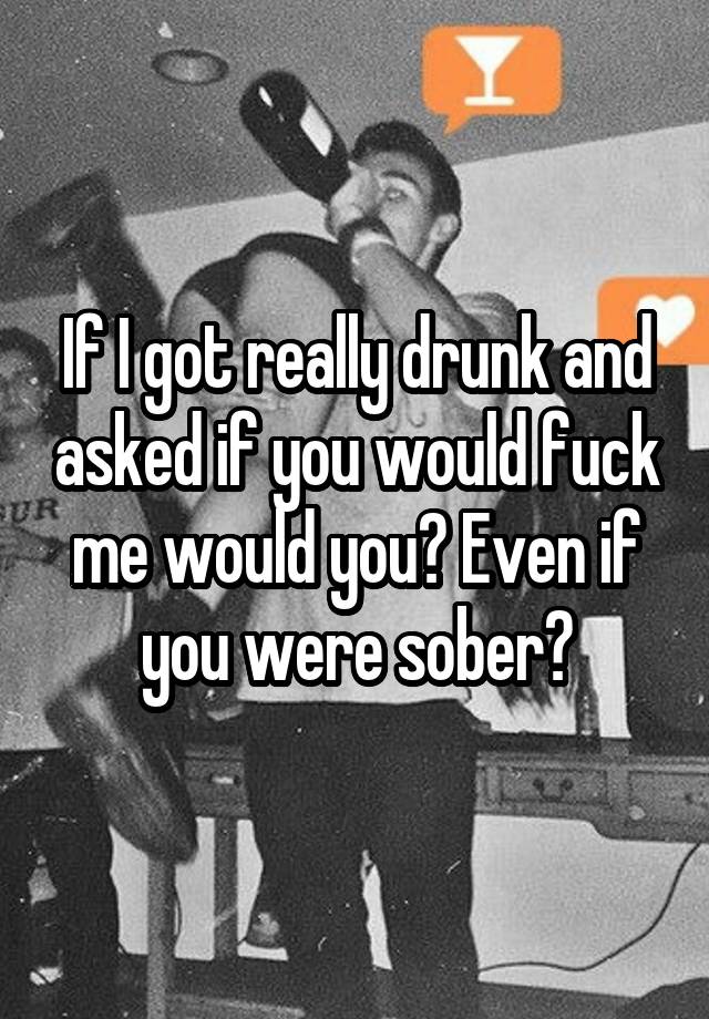 If I got really drunk and asked if you would fuck me would you? Even if you were sober?