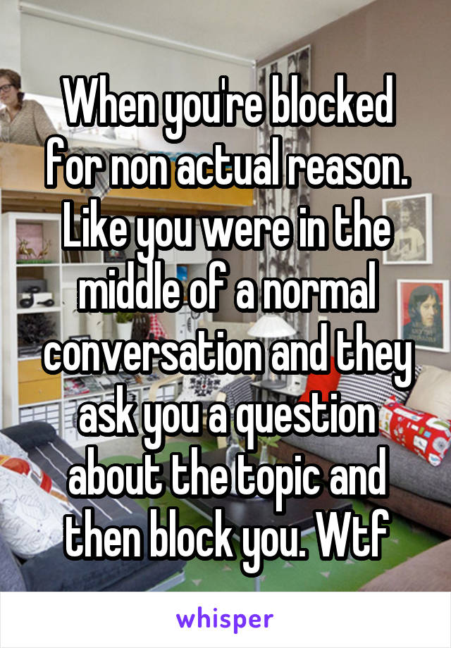 When you're blocked for non actual reason. Like you were in the middle of a normal conversation and they ask you a question about the topic and then block you. Wtf