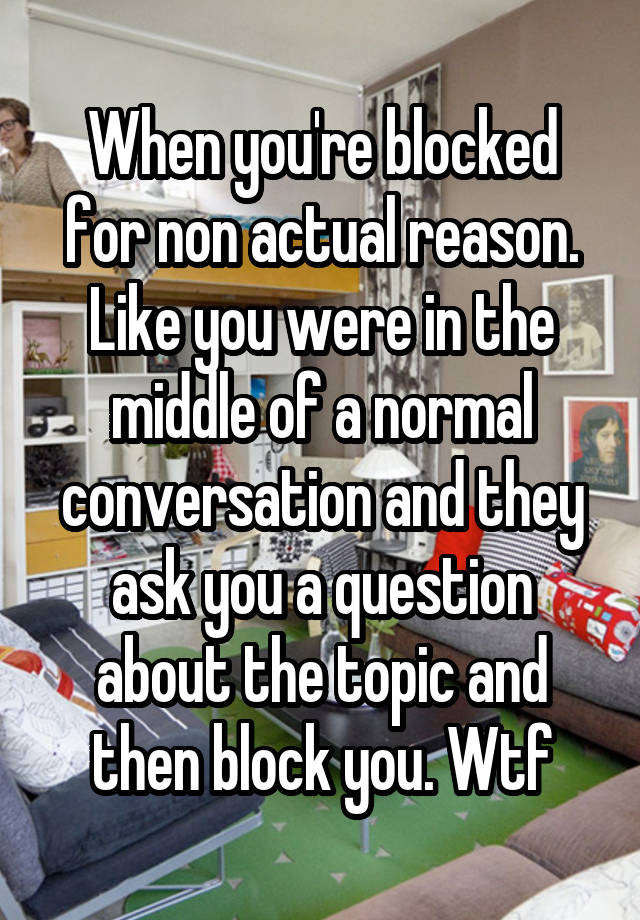 When you're blocked for non actual reason. Like you were in the middle of a normal conversation and they ask you a question about the topic and then block you. Wtf