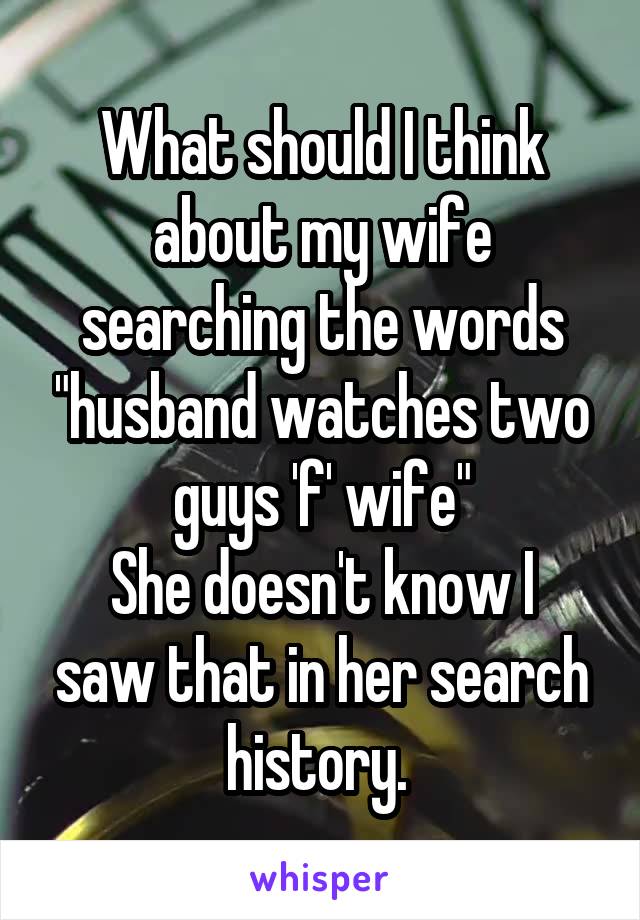 What should I think about my wife searching the words "husband watches two guys 'f' wife"
She doesn't know I saw that in her search history. 