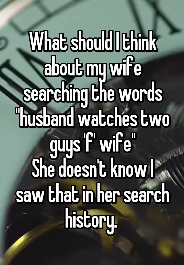 What should I think about my wife searching the words "husband watches two guys 'f' wife"
She doesn't know I saw that in her search history. 