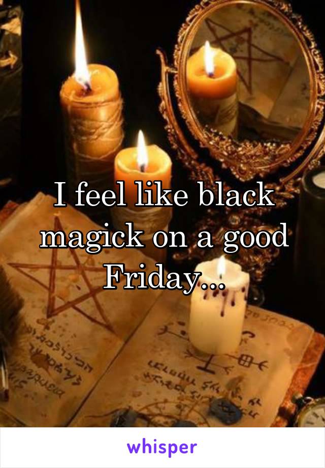 I feel like black magick on a good Friday...