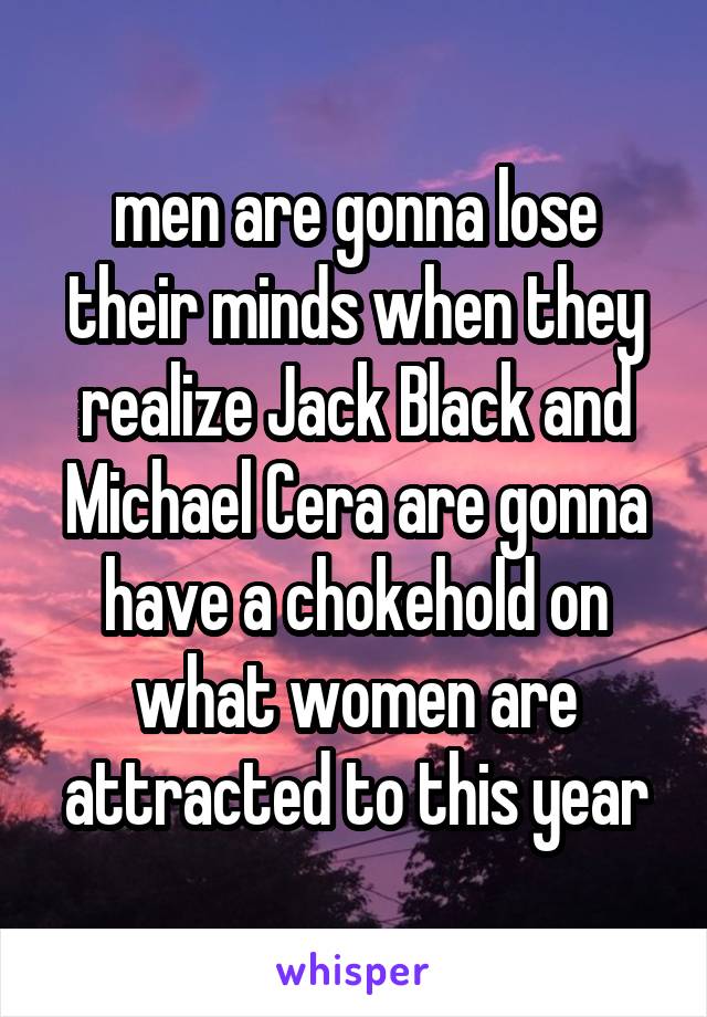 men are gonna lose their minds when they realize Jack Black and Michael Cera are gonna have a chokehold on what women are attracted to this year