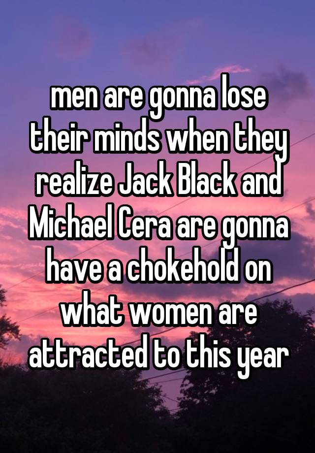 men are gonna lose their minds when they realize Jack Black and Michael Cera are gonna have a chokehold on what women are attracted to this year