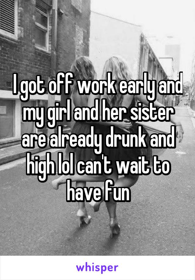 I got off work early and my girl and her sister are already drunk and high lol can't wait to have fun