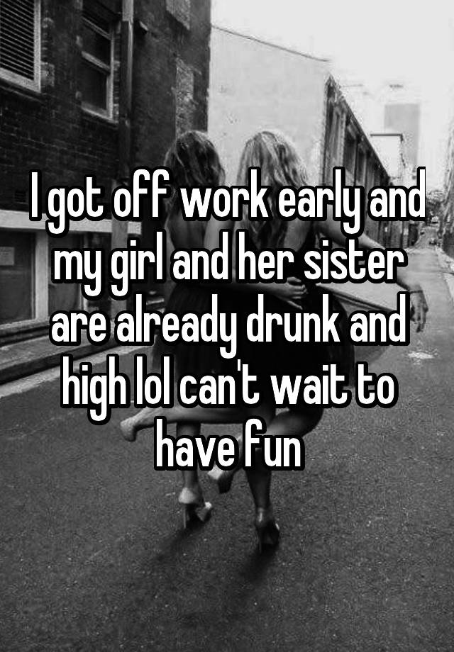 I got off work early and my girl and her sister are already drunk and high lol can't wait to have fun