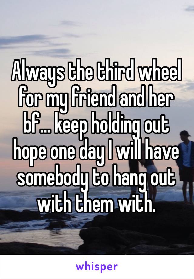 Always the third wheel for my friend and her bf… keep holding out hope one day I will have somebody to hang out with them with.