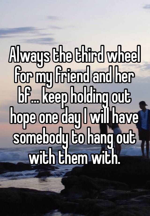 Always the third wheel for my friend and her bf… keep holding out hope one day I will have somebody to hang out with them with.