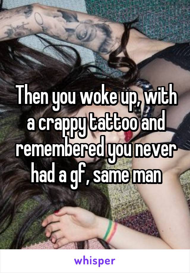 Then you woke up, with a crappy tattoo and remembered you never had a gf, same man