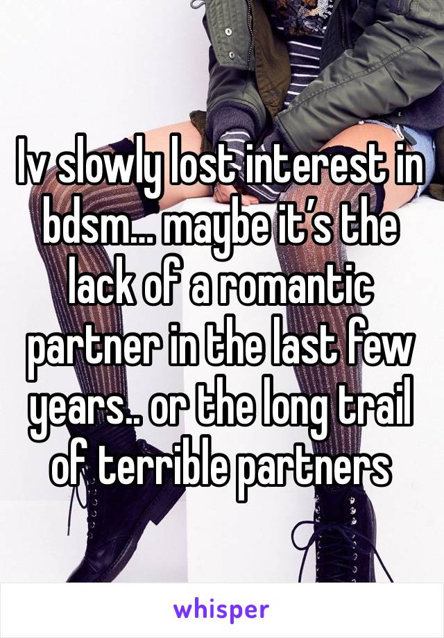 Iv slowly lost interest in bdsm… maybe it’s the lack of a romantic partner in the last few years.. or the long trail of terrible partners