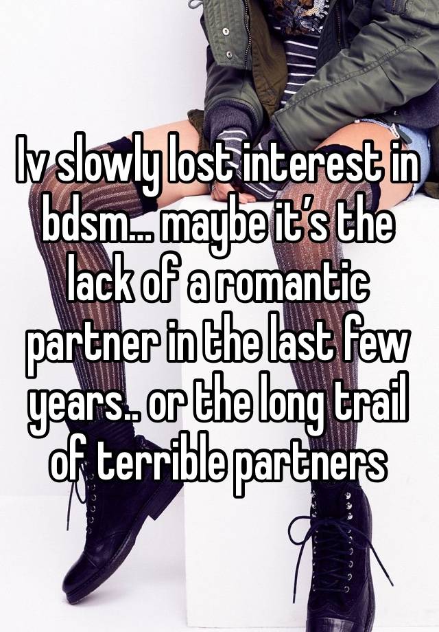 Iv slowly lost interest in bdsm… maybe it’s the lack of a romantic partner in the last few years.. or the long trail of terrible partners