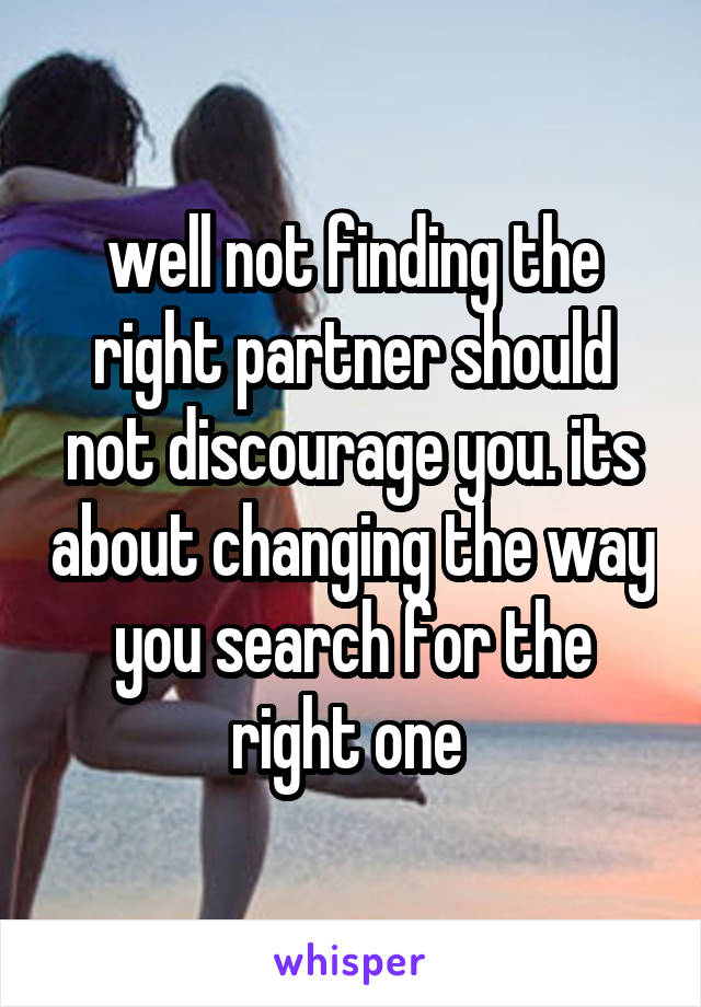 well not finding the right partner should not discourage you. its about changing the way you search for the right one 