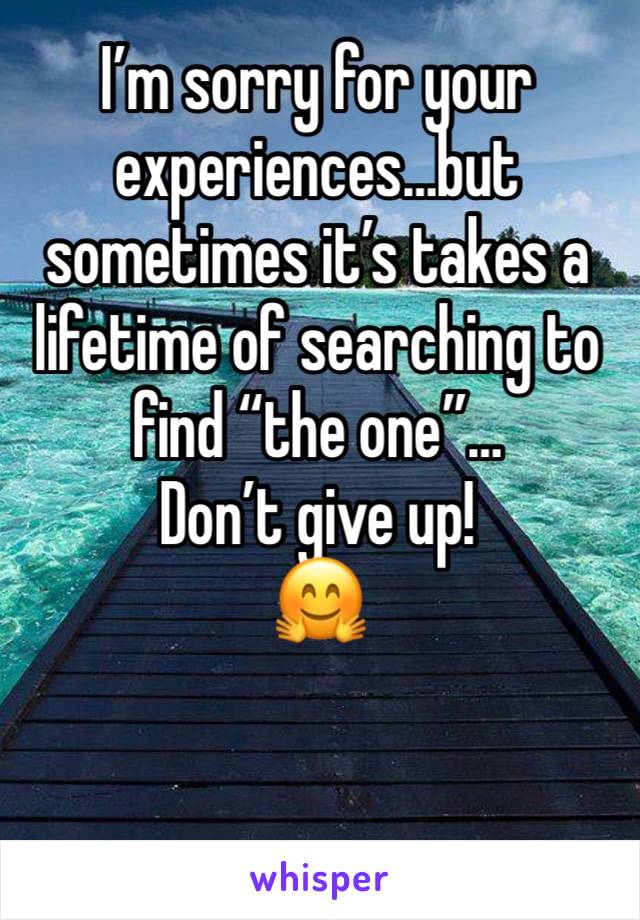 I’m sorry for your experiences…but sometimes it’s takes a lifetime of searching to find “the one”…
Don’t give up! 
🤗