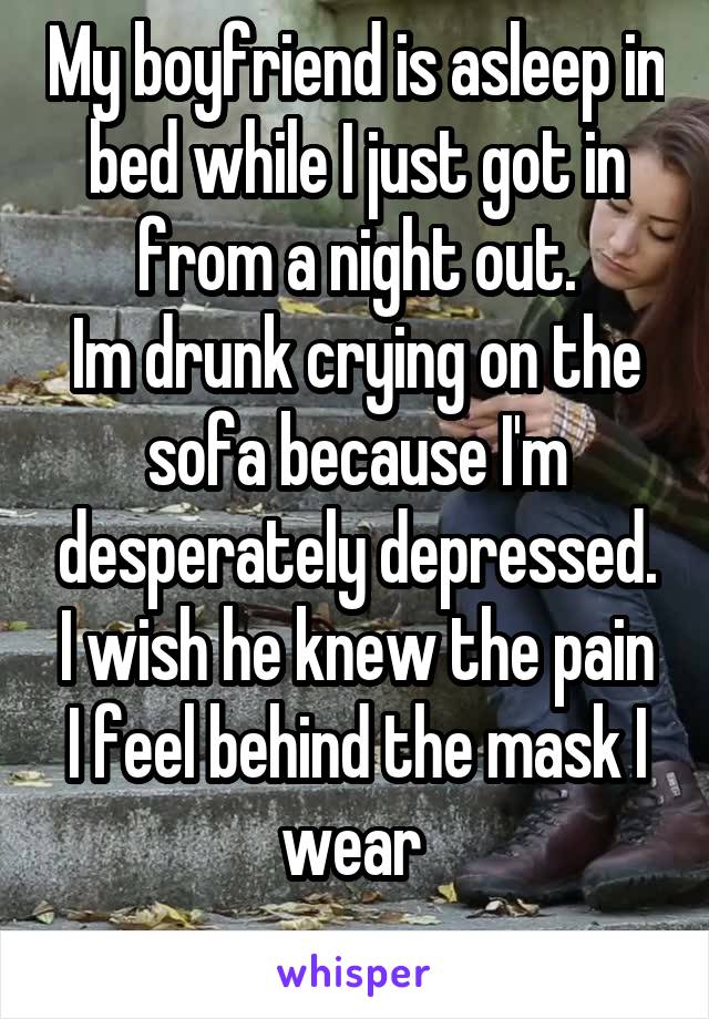 My boyfriend is asleep in bed while I just got in from a night out.
Im drunk crying on the sofa because I'm desperately depressed. I wish he knew the pain I feel behind the mask I wear 
