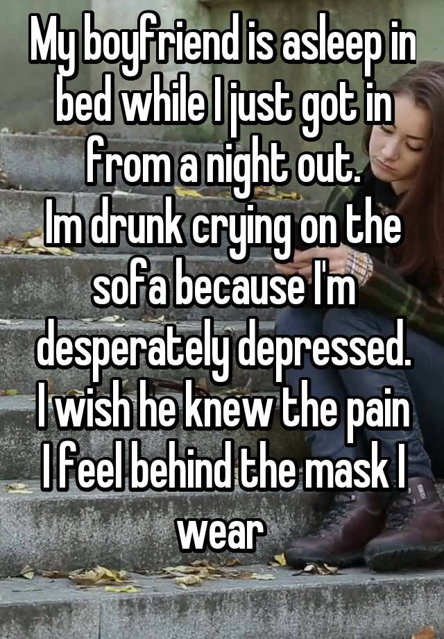 My boyfriend is asleep in bed while I just got in from a night out.
Im drunk crying on the sofa because I'm desperately depressed. I wish he knew the pain I feel behind the mask I wear 
