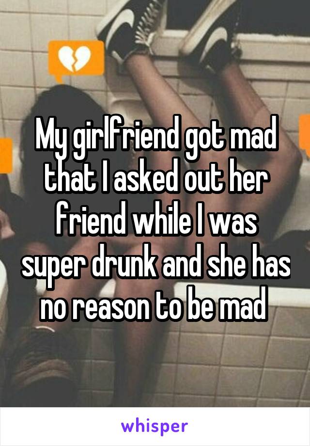 My girlfriend got mad that I asked out her friend while I was super drunk and she has no reason to be mad 