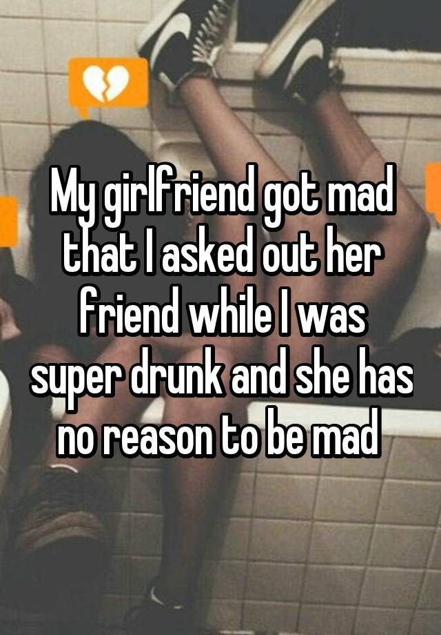 My girlfriend got mad that I asked out her friend while I was super drunk and she has no reason to be mad 