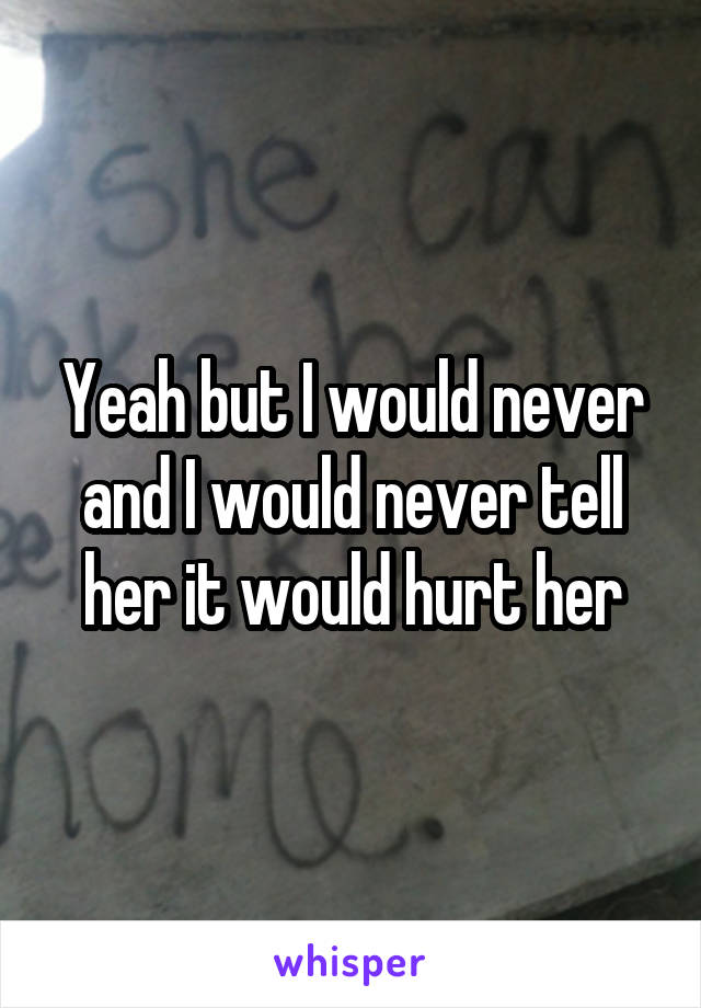 Yeah but I would never and I would never tell her it would hurt her