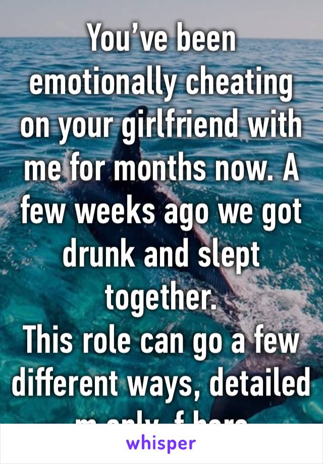 You’ve been emotionally cheating on your girlfriend with me for months now. A few weeks ago we got drunk and slept together. 
This role can go a few different ways, detailed m only, f here