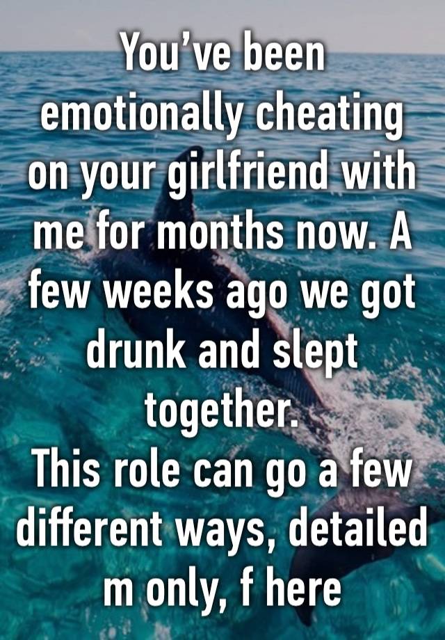 You’ve been emotionally cheating on your girlfriend with me for months now. A few weeks ago we got drunk and slept together. 
This role can go a few different ways, detailed m only, f here