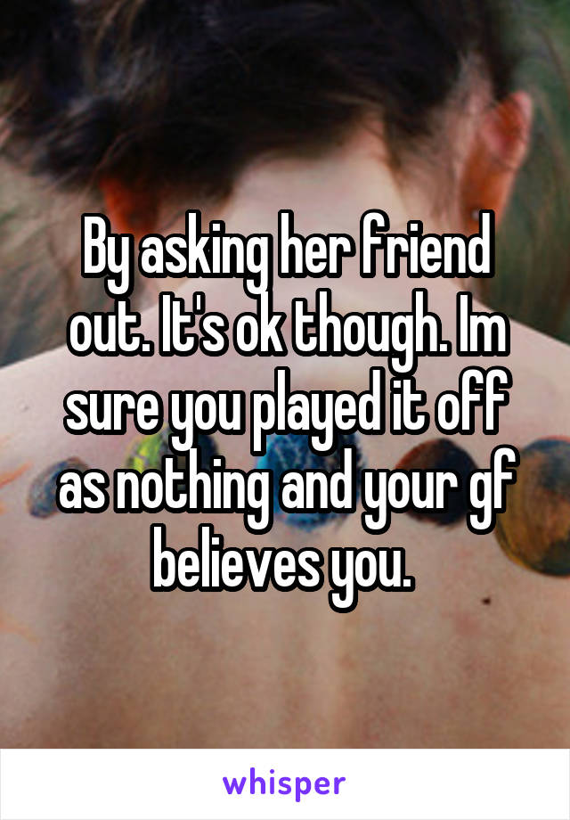 By asking her friend out. It's ok though. Im sure you played it off as nothing and your gf believes you. 