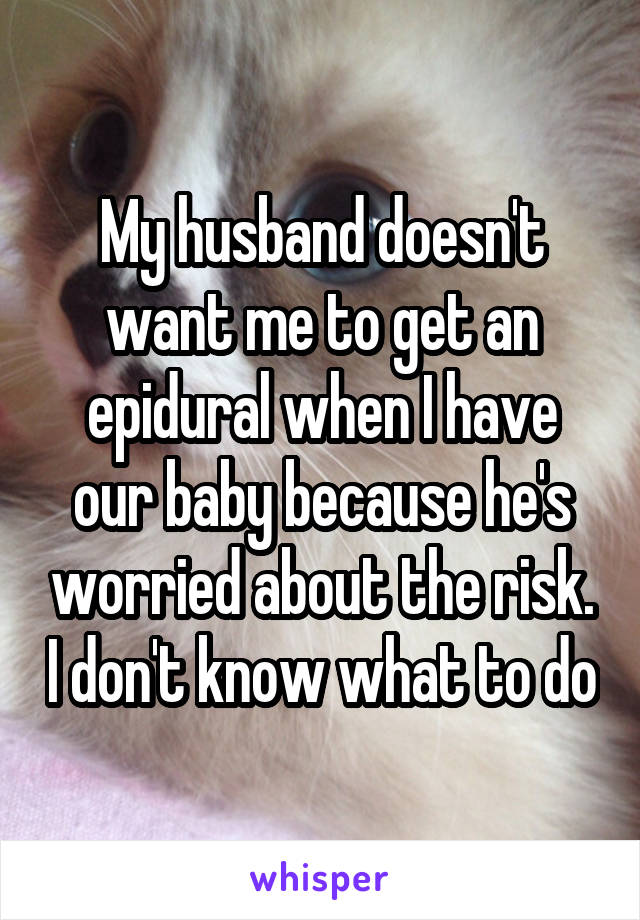 My husband doesn't want me to get an epidural when I have our baby because he's worried about the risk. I don't know what to do