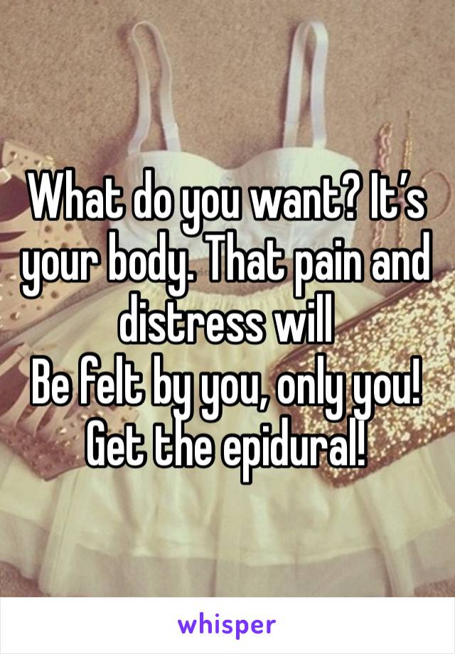 What do you want? It’s your body. That pain and distress will
Be felt by you, only you!
Get the epidural!