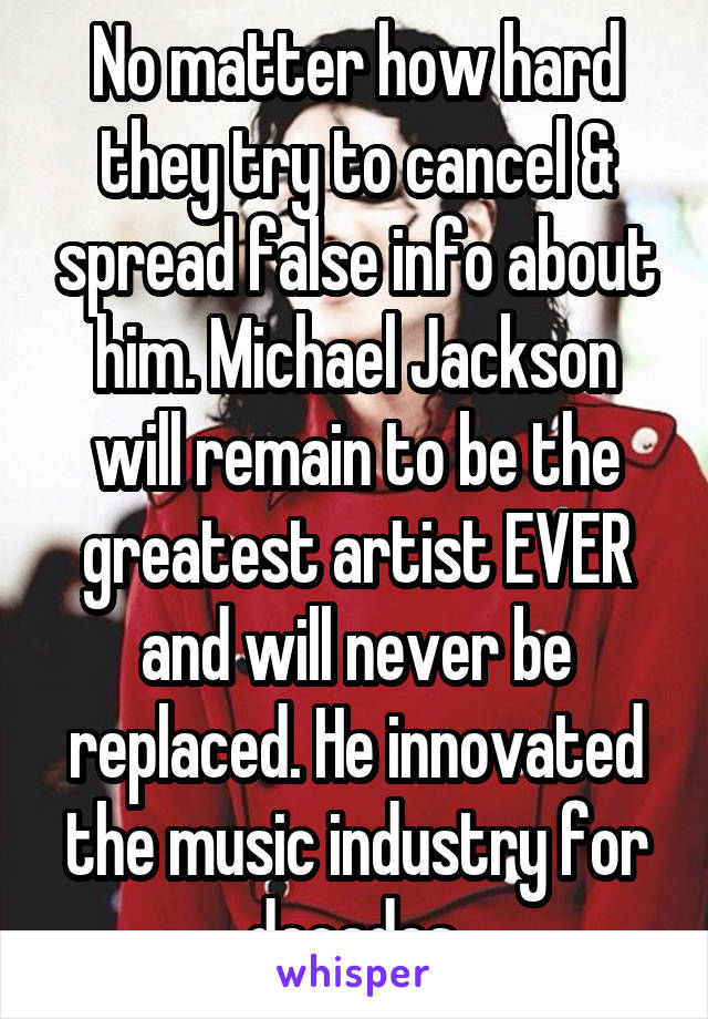 No matter how hard they try to cancel & spread false info about him. Michael Jackson will remain to be the greatest artist EVER and will never be replaced. He innovated the music industry for decades.