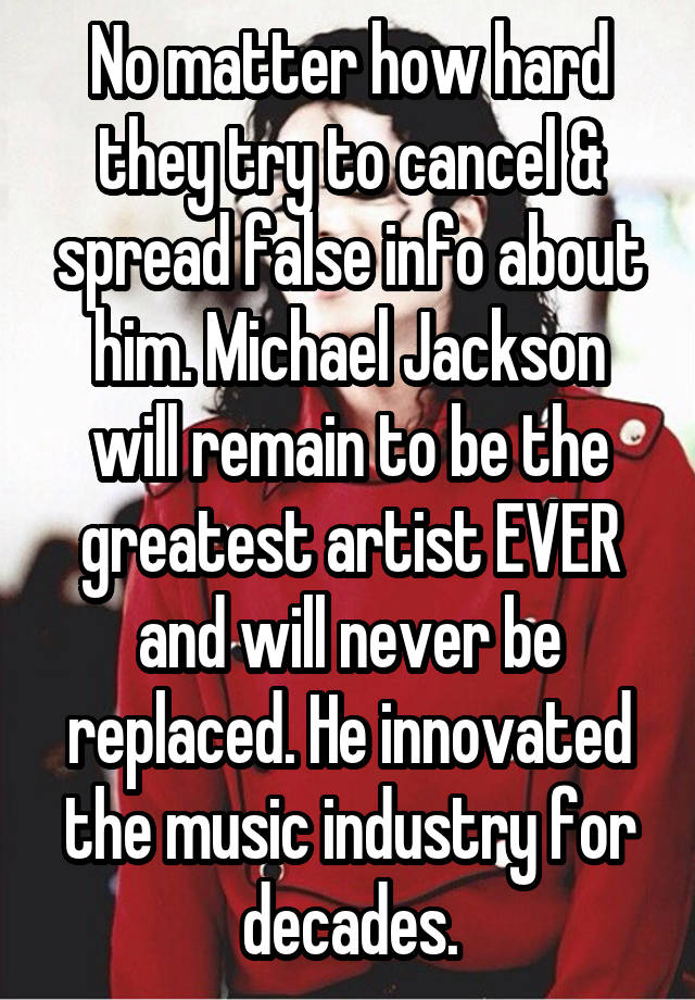 No matter how hard they try to cancel & spread false info about him. Michael Jackson will remain to be the greatest artist EVER and will never be replaced. He innovated the music industry for decades.