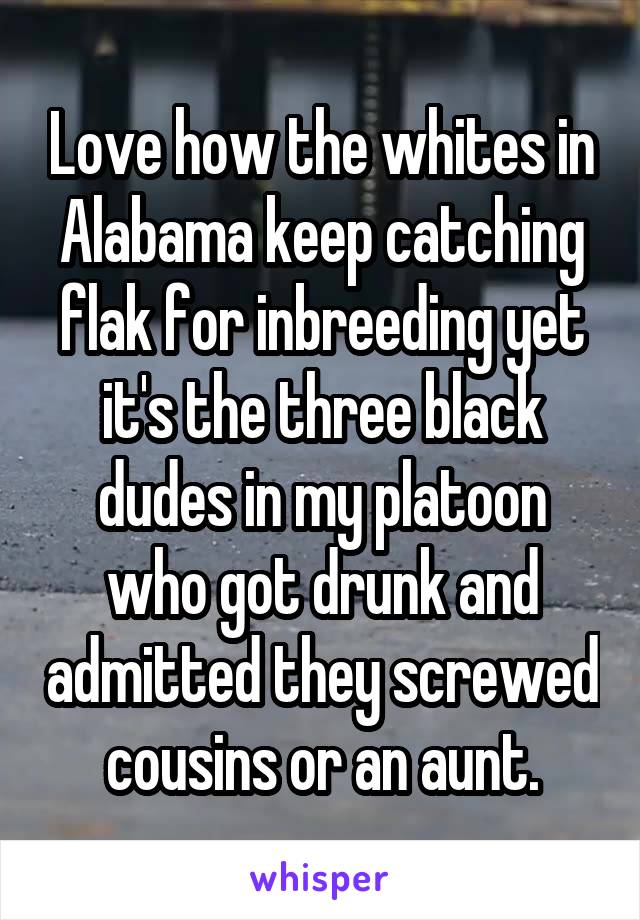 Love how the whites in Alabama keep catching flak for inbreeding yet it's the three black dudes in my platoon who got drunk and admitted they screwed cousins or an aunt.