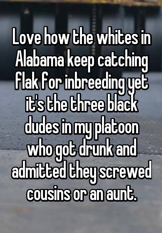 Love how the whites in Alabama keep catching flak for inbreeding yet it's the three black dudes in my platoon who got drunk and admitted they screwed cousins or an aunt.