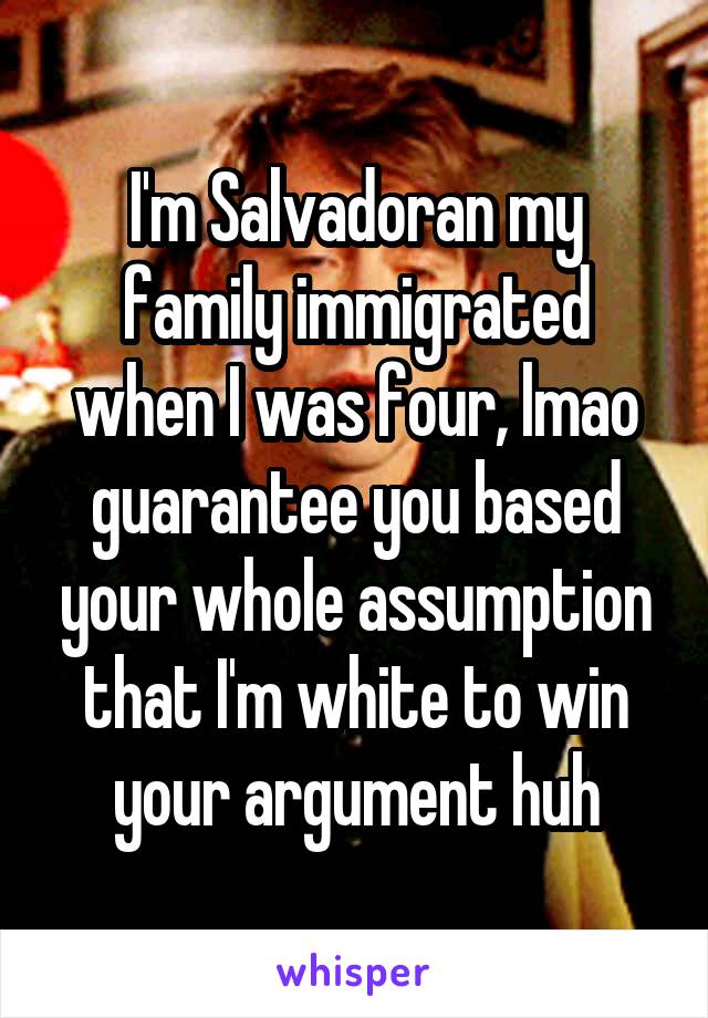 I'm Salvadoran my family immigrated when I was four, lmao guarantee you based your whole assumption that I'm white to win your argument huh