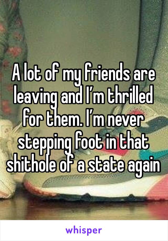 A lot of my friends are leaving and I’m thrilled for them. I’m never stepping foot in that shithole of a state again 