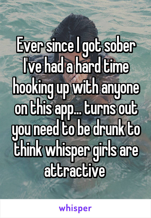 Ever since I got sober I've had a hard time hooking up with anyone on this app... turns out you need to be drunk to think whisper girls are attractive 