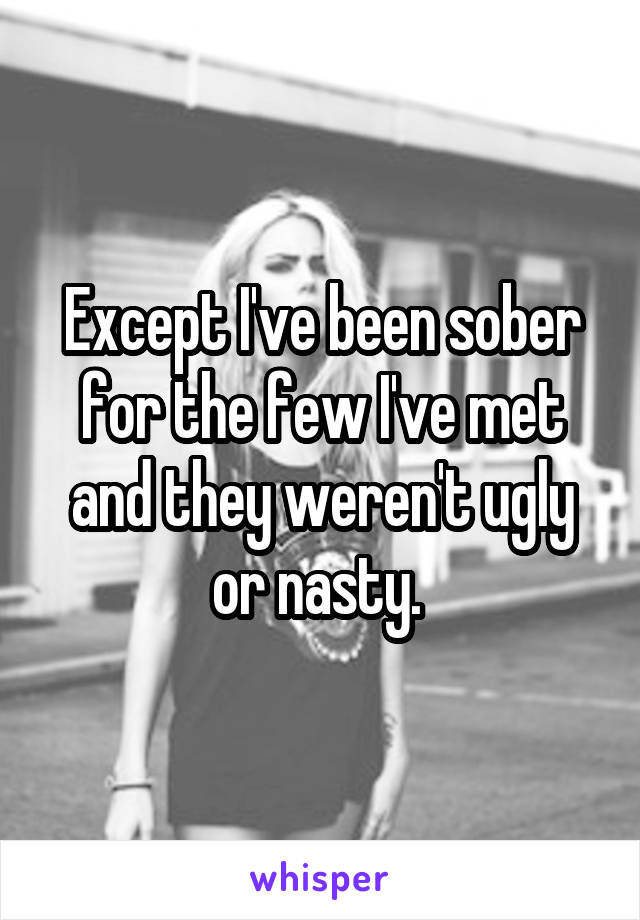 Except I've been sober for the few I've met and they weren't ugly or nasty. 