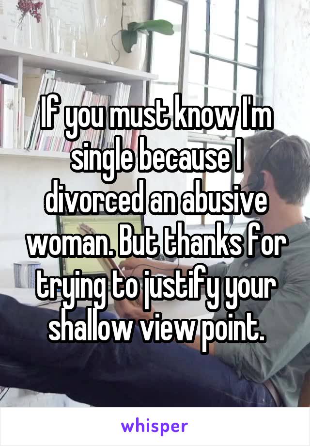 If you must know I'm single because I divorced an abusive woman. But thanks for trying to justify your shallow view point.