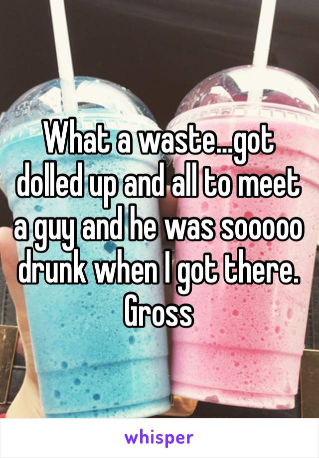 What a waste…got dolled up and all to meet a guy and he was sooooo drunk when I got there. Gross